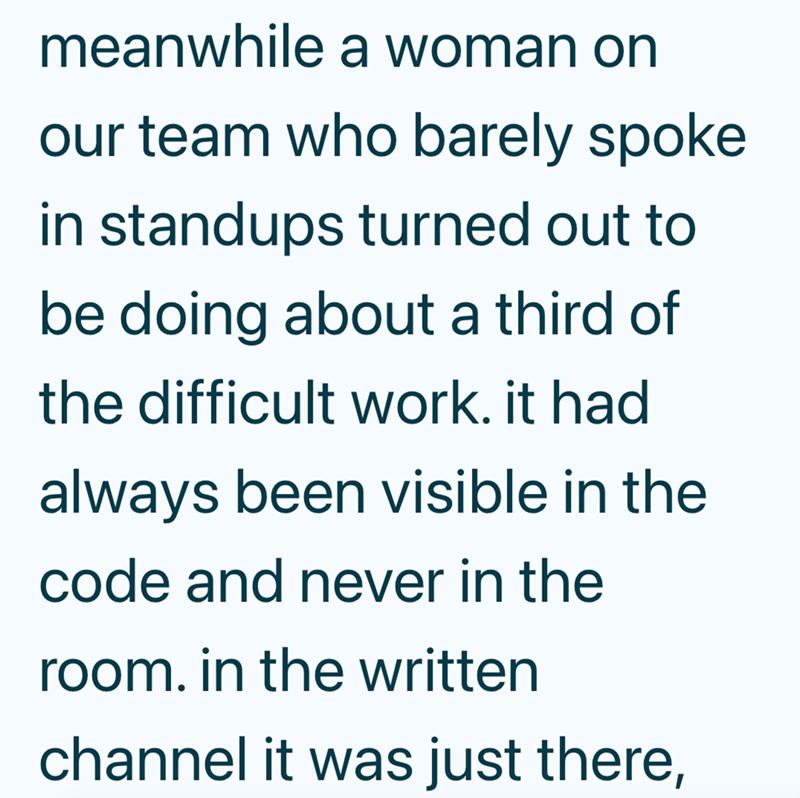 meanwhile a woman on our team who barely spoke in standups turned out to be doing about a third of the difficult work. it had always been visible in the code and never in the room. in the written channel it was just there,