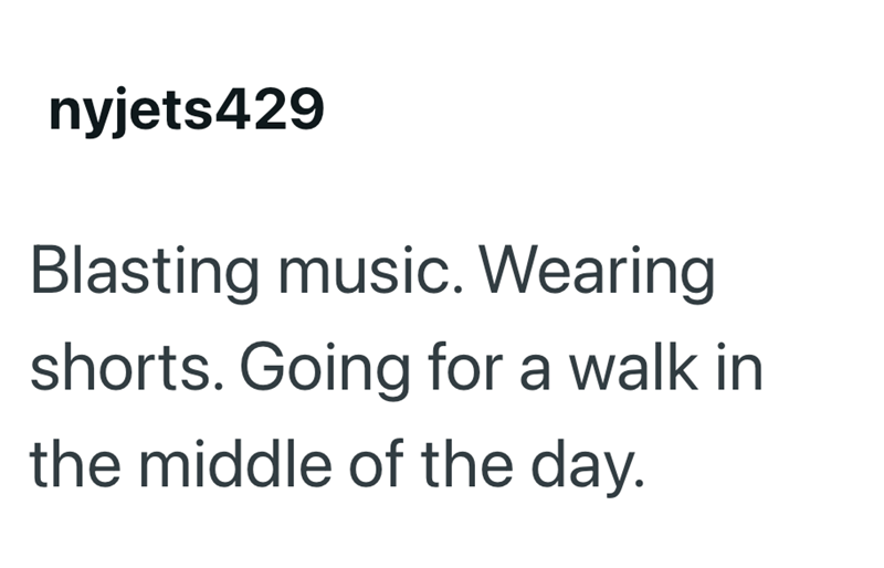 nyjets429 Blasting music. Wearing shorts. Going for a walk in the middle of the day.