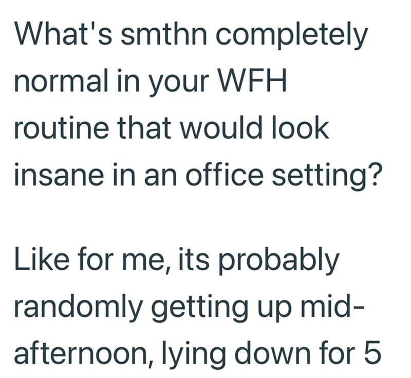 What's smthn completely normal in your WFH routine that would look insane in an office setting? Like for me, its probably randomly getting up mid- afternoon, lying down for 5.