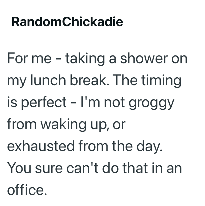RandomChickadie For me - taking a shower on my lunch break. The timing is perfect - I'm not groggy from waking up, or exhausted from the day. You sure can't do that in an office.