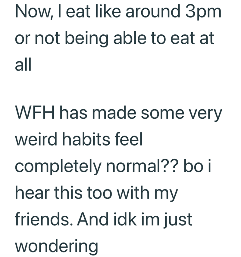 Now, I eat like around 3pm or not being able to eat at all WFH has made some very weird habits feel completely normal?? bo i hear this too with my friends. And idk im just wondering