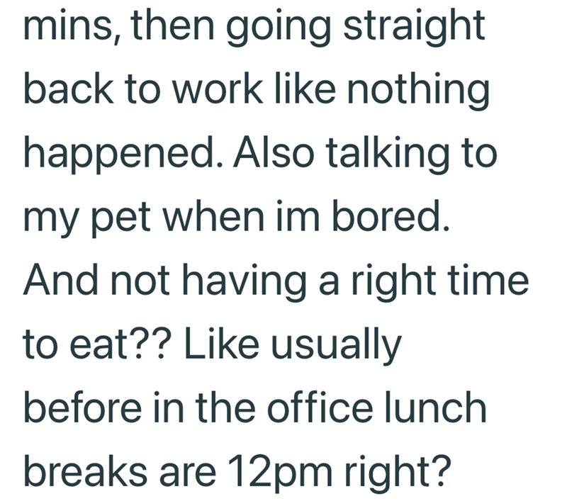 mins, then going straight back to work like nothing happened. Also talking to my pet when im bored. And not having a right time. to eat?? Like usually before in the office lunch breaks are 12pm right?