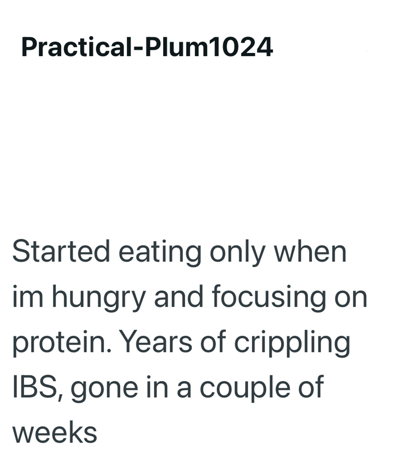 Practical-Plum1024 Started eating only when im hungry and focusing on protein. Years of crippling IBS, gone in a couple of weeks