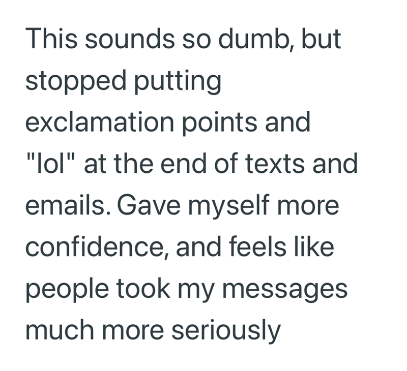 This sounds so dumb, but stopped putting exclamation points and "lol" at the end of texts and emails. Gave myself more confidence, and feels like people took my messages much more seriously