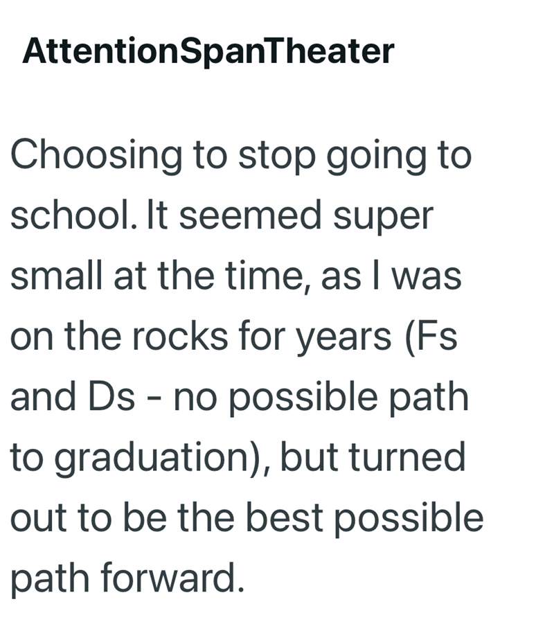 AttentionSpanTheater Choosing to stop going to school. It seemed super small at the time, as I was on the rocks for years (Fs and Ds - no possible path to graduation), but turned out to be the best possible path forward.