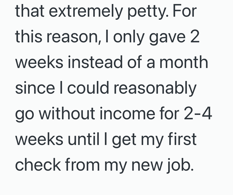 that extremely petty. For this reason, I only gave 2 weeks instead of a month since I could reasonably go without income for 2-4 weeks until I get my first check from my new job.