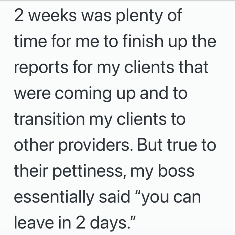 2 weeks was plenty of time for me to finish up the reports for my clients that were coming up and to transition my clients to other providers. But true to their pettiness, my boss essentially said "you can leave in 2 days."