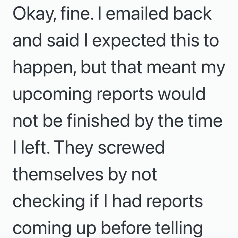 Okay, fine. I emailed back and said I expected this to happen, but that meant my upcoming reports would not be finished by the time I left. They screwed themselves by not checking if I had reports coming up before telling