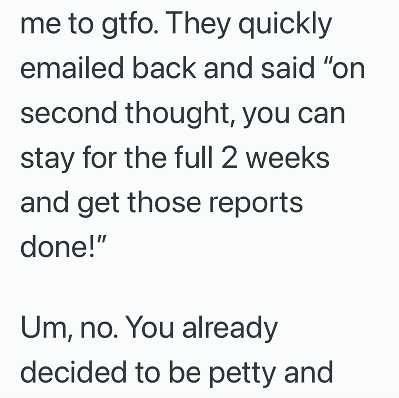 me to gtfo. They quickly emailed back and said "on second thought, you can stay for the full 2 weeks and get those reports done!" Um, no. You already decided to be petty and