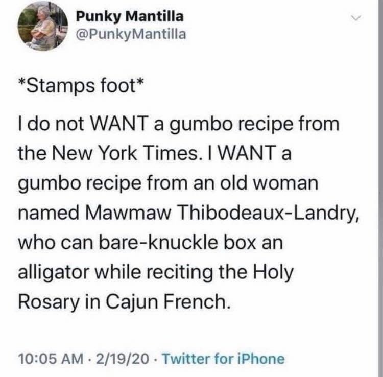 Punky Mantilla @PunkyMantilla *Stamps foot* I do not WANT a gumbo recipe from the New York Times. I WANT a gumbo recipe from an old woman named Mawmaw Thibodeaux-Landry, who can bare-knuckle box an alligator while reciting the Holy Rosary in Cajun French. 10:05 AM - 2/19/20 Twitter for iPhone