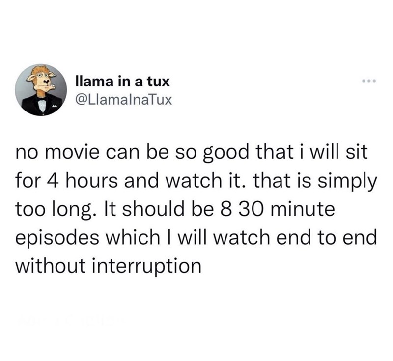 llama in a tux @LlamalnaTux no movie can be so good that i will sit for 4 hours and watch it. that is simply too long. It should be 8 30 minute episodes which I will watch end to end without interruption