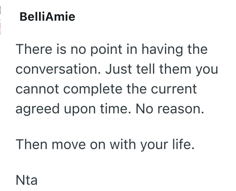 BelliAmie There is no point in having the conversation. Just tell them you cannot complete the current agreed upon time. No reason. Then move on with your life. Nta