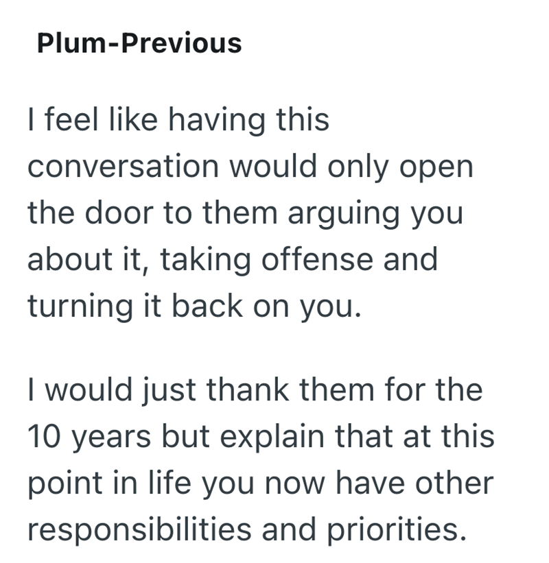 Plum-Previous I feel like having this conversation would only open the door to them arguing you about it, taking offense and turning it back on you. I would just thank them for the 10 years but explain that at this point in life you now have other responsibilities and priorities.