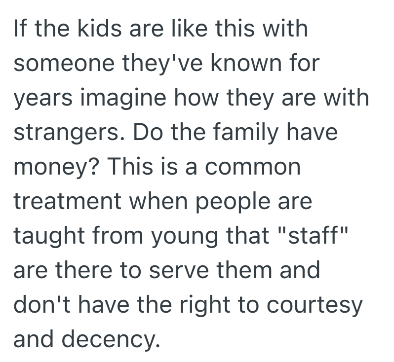 If the kids are like this with someone they've known for years imagine how they are with strangers. Do the family have money? This is a common treatment when people are taught from young that "staff" are there to serve them and don't have the right to courtesy and decency.