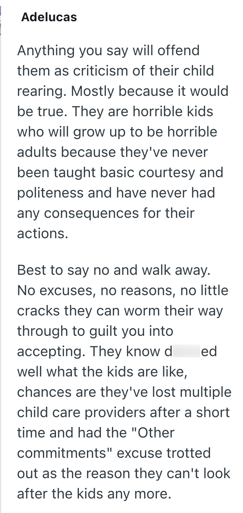 Adelucas Anything you say will offend them as criticism of their child rearing. Mostly because it would be true. They are horrible kids who will grow up to be horrible adults because they've never been taught basic courtesy and politeness and have never had any consequences for their actions. Best to say no and walk away. No excuses, no reasons, no little cracks they can worm their way through to guilt you into accepting. They know d ed well what the kids are like, chances are they've lost multi
