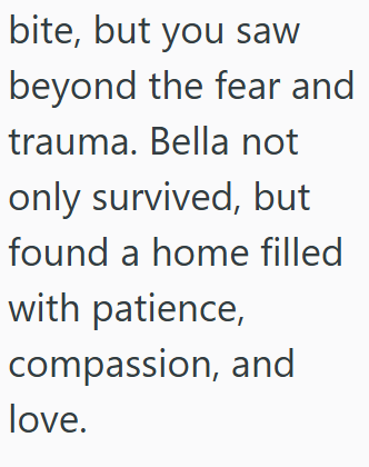 bite, but you saw beyond the fear and trauma. Bella not only survived, but found a home filled with patience, compassion, and love.