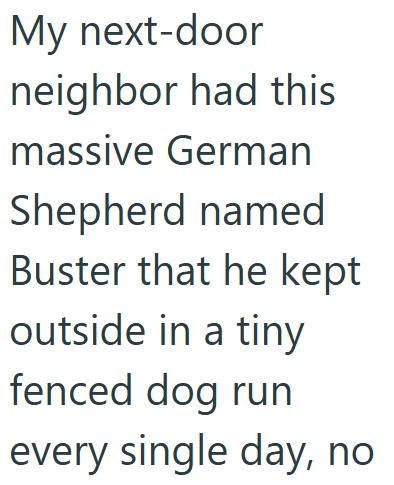 My next-door neighbor had this massive German Shepherd named Buster that he kept outside in a tiny fenced dog run every single day, no