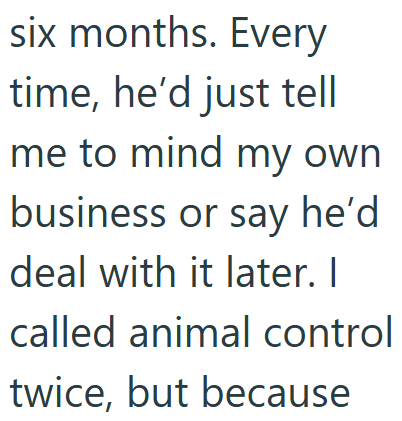 six months. Every time, he'd just tell me to mind my own business or say he'd deal with it later. I called animal control twice, but because