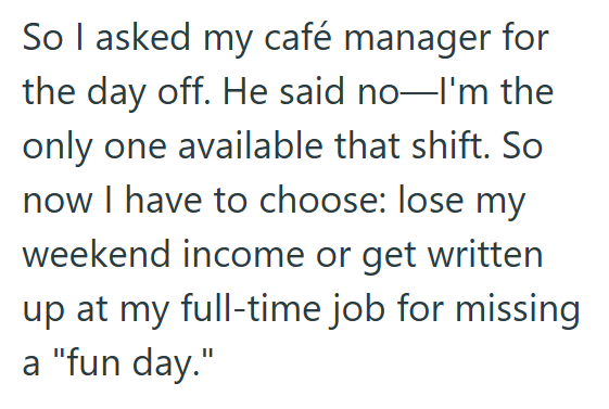 So I asked my café manager for the day off. He said no-I'm the only one available that shift. So now I have to choose: lose my weekend income or get written up at my full-time job for missing a "fun day."