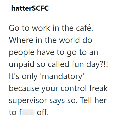 hatterSCFC Go to work in the café. Where in the world do people have to go to an unpaid so called fun day?!! It's only 'mandatory' because your control freak supervisor says so. Tell her to f off.