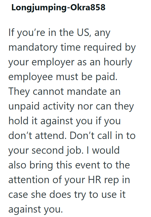 Longjumping-Okra858 If you're in the US, any mandatory time required by your employer as an hourly employee must be paid. They cannot mandate an unpaid activity nor can they hold it against you if you don't attend. Don't call in to your second job. I would also bring this event to the attention of your HR rep in case she does try to use it against you.