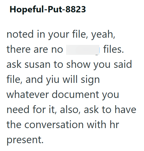 Hopeful-Put-8823 noted in your file, yeah, there are no files. ask susan to show you said file, and yiu will sign whatever document you need for it, also, ask to have the conversation with hr present.