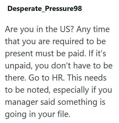 Desperate Pressure98 Are you in the US? Any time that you are required to be present must be paid. If it's unpaid, you don't have to be there. Go to HR. This needs to be noted, especially if you manager said something is going in your file.