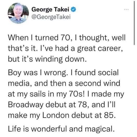George Takei❤ @GeorgeTakei When I turned 70, I thought, well that's it. I've had a great career, but it's winding down. Boy was I wrong. I found social media, and then a second wind at my sails in my 70s! I made my Broadway debut at 78, and I'll make my London debut at 85. Life is wonderful and magical.