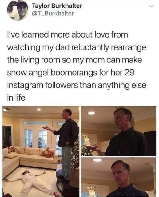Taylor Burkhalter @TLBurkhalter I've learned more about love from watching my dad reluctantly rearrange the living room so my mom can make snow angel boomerangs for her 29 Instagram followers than anything else in life