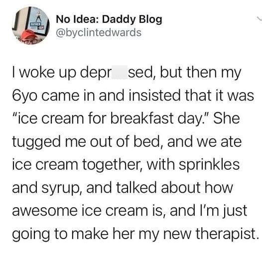 14 No Idea: Daddy Blog @byclintedwards I woke up depr sed, but then my 6yo came in and insisted that it was "ice cream for breakfast day." She tugged me out of bed, and we ate ice cream together, with sprinkles and syrup, and talked about how awesome ice cream is, and I'm just going to make her my new therapist.