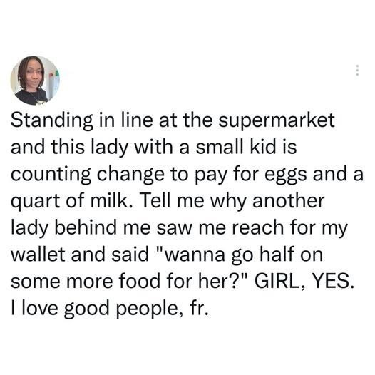 Standing in line at the supermarket and this lady with a small kid is counting change to pay for eggs and a quart of milk. Tell me why another lady behind me saw me reach for my wallet and said "wanna go half on some more food for her?" GIRL, YES. I love good people, fr.