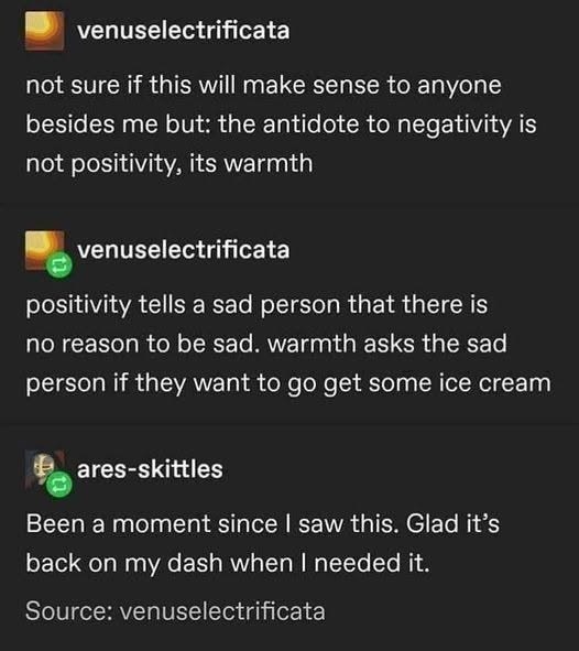 venuselectrificata not sure if this will make sense to anyone besides me but: the antidote to negativity is not positivity, its warmth venuselectrificata positivity tells a sad person that there is no reason to be sad. warmth asks the sad person if they want to go get some ice cream ares-skittles Been a moment since I saw this. Glad it's back on my dash when I needed it. Source: venuselectrificata