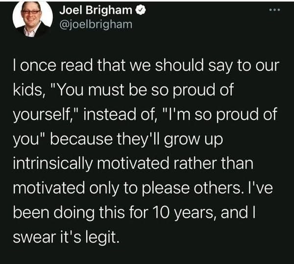 Joel Brigham @joelbrigham I once read that we should say to our kids, "You must be so proud of yourself," instead of, "I'm so proud of you" because they'll grow up intrinsically motivated rather than motivated only to please others. I've been doing this for 10 years, and I swear it's legit.
