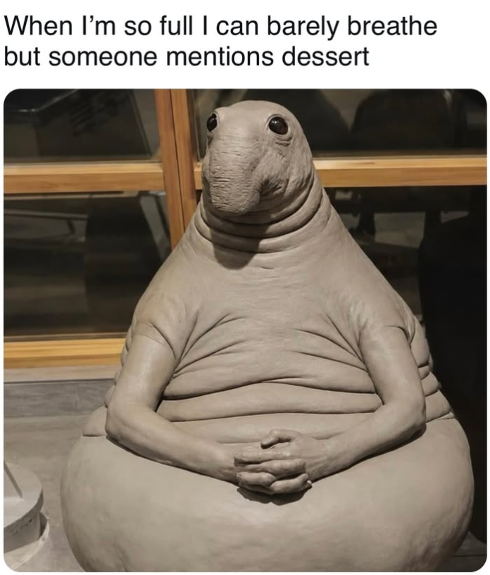 When I'm so full I can barely breathe but someone mentions dessert