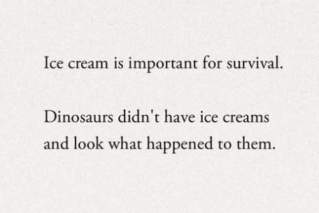 Ice cream is important for survival. Dinosaurs didn't have ice creams and look what happened to them.