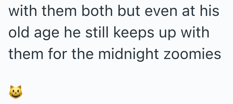 with them both but even at his old age he still keeps up with them for the midnight zoomies