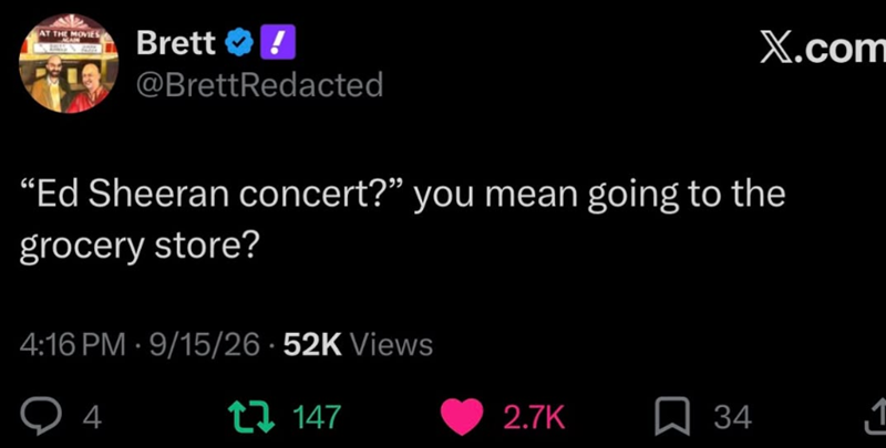 AT THE MOVIES AGAIN Brett @BrettRedacted X.com "Ed Sheeran concert?” you mean going to the grocery store? 4:16 PM - 9/15/26.52K Views Q 4 147 2.7K ☐ 34 1