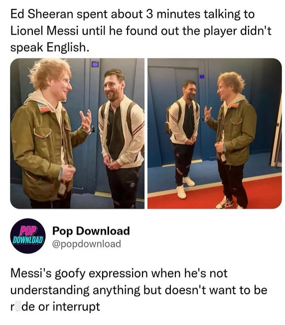 Ed Sheeran spent about 3 minutes talking to Lionel Messi until he found out the player didn't speak English. POP Pop Download DOWNLOAD @popdownload Messi's goofy expression when he's not understanding anything but doesn't want to be r de or interrupt