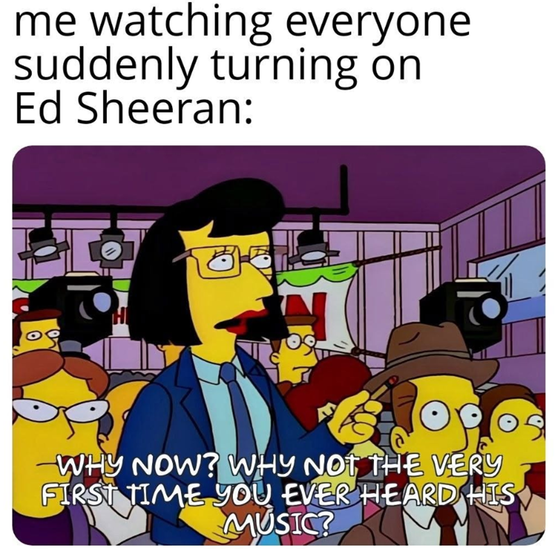 me watching everyone suddenly turning on Ed Sheeran: WHY NOW? WHY NOT THE VERY FIRST TIME YOU EVER HEARD HIS MUSIC?