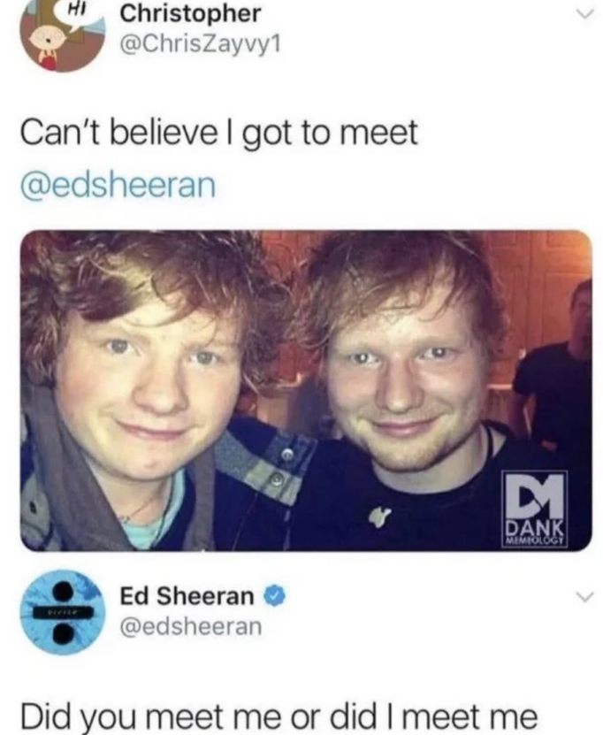 HI Christopher @ChrisZayvy1 Can't believe I got to meet @edsheeran Ed Sheeran @edsheeran D1 DANK MEMIOLOGY Did you meet me or did I meet me