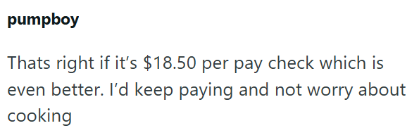 pumpboy Thats right if it's $18.50 per pay check which is even better. I'd keep paying and not worry about cooking