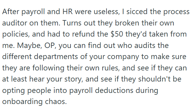 process After payroll and HR were useless, I sicced the auditor on them. Turns out they broken their own policies, and had to refund the $50 they'd taken from me. Maybe, OP, you can find out who audits the different departments of your company to make sure they are following their own rules, and see if they can at least hear your story, and see if they shouldn't be opting people into payroll deductions during onboarding chaos.