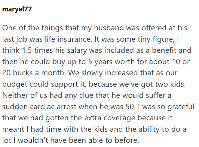 maryel77 One of the things that my husband was offered at his last job was life insurance. It was some tiny figure, I think 1.5 times his salary was included as a benefit and then he could buy up to 5 years worth for about 10 or 20 bucks a month. We slowly increased that as our budget could support it, because we've got two kids. Neither of us had any clue that he would suffer a sudden cardiac arrest when he was 50. I was so grateful that we had gotten the extra coverage because it meant I had t