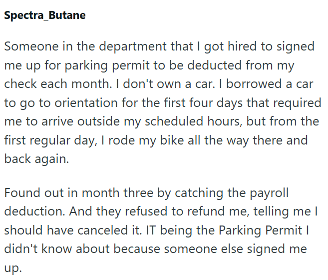 Spectra_Butane Someone in the department that I got hired to signed me up for parking permit to be deducted from my check each month. I don't own a car. I borrowed a car to go to orientation for the first four days that required me to arrive outside my scheduled hours, but from the first regular day, I rode my bike all the way there and back again. Found out in month three by catching the payroll deduction. And they refused to refund me, telling me I should have canceled it. IT being the Parking