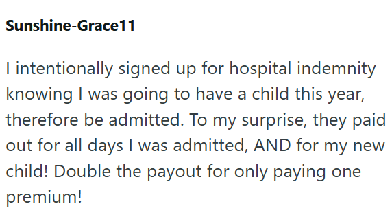 Sunshine-Grace11 I intentionally signed up for hospital indemnity knowing I was going to have a child this year, therefore be admitted. To my surprise, they paid out for all days I was admitted, AND for my new child! Double the payout for only paying one premium!