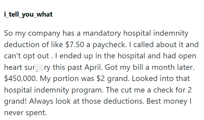 i_tell_you_what So my company has a mandatory hospital indemnity deduction of like $7.50 a paycheck. I called about it and can't opt out. I ended up in the hospital and had open heart surry this past April. Got my bill a month later. $450,000. My portion was $2 grand. Looked into that hospital indemnity program. The cut me a check for 2 grand! Always look at those deductions. Best money I never spent.
