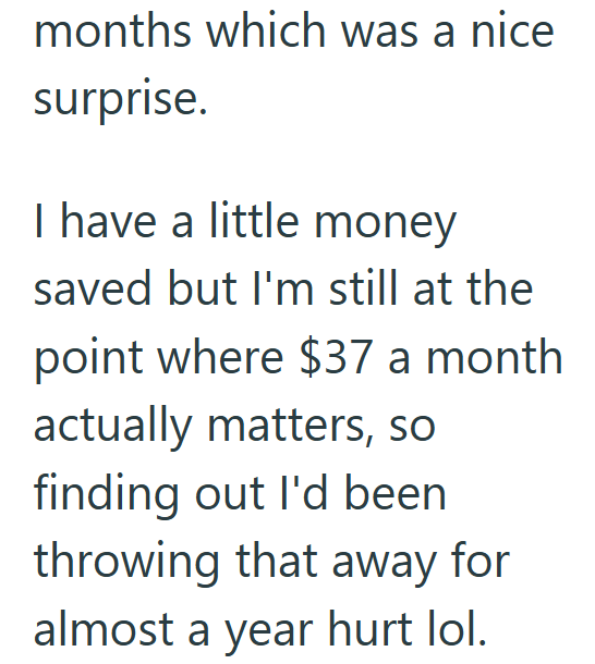 months which was a nice surprise. I have a little money saved but I'm still at the point where $37 a month actually matters, so finding out I'd been throwing that away for almost a year hurt lol.