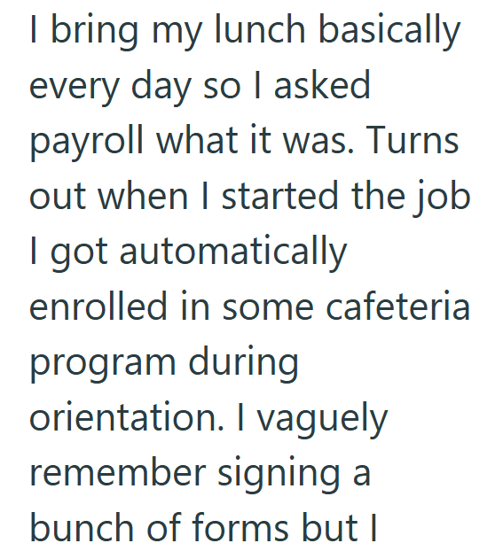 I bring my lunch basically every day so I asked payroll what it was. Turns out when I started the job I got automatically enrolled in some cafeteria program during orientation. I vaguely remember signing a bunch of forms but I