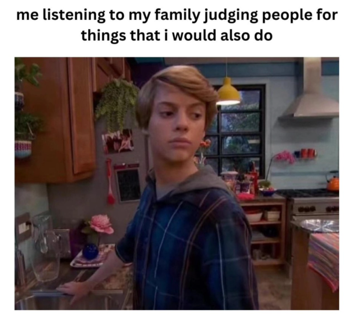 me listening to my family judging people for things that i would also do