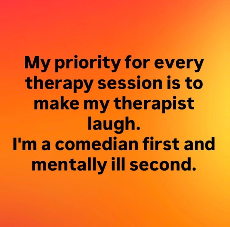 My priority for every therapy session is to make my therapist laugh. I'm a comedian first and mentally ill second.